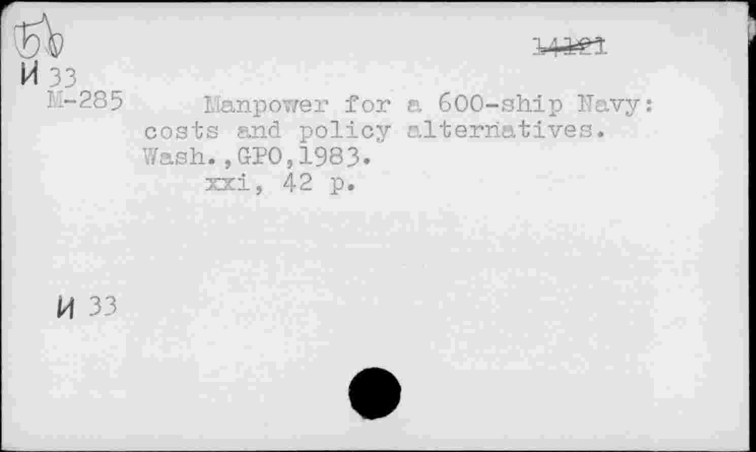 ﻿
M 33
M-285 Manpower for a 600-sh.ip Navy: costs and policy alternatives. Wash.,GPO,1983.
xxi, 42 p.
H 33